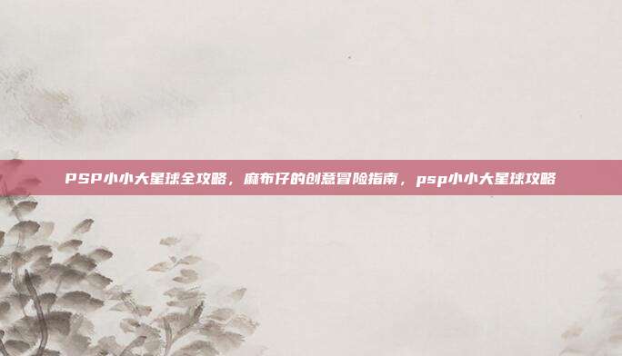 PSP小小大星球全攻略，麻布仔的创意冒险指南，psp小小大星球攻略