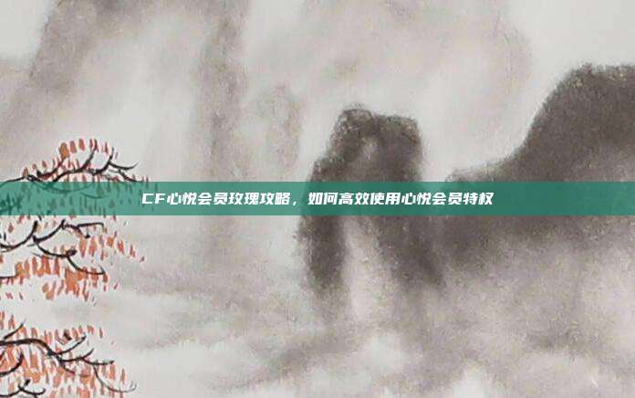 CF心悦会员玫瑰攻略,如何高效使用心悦会员特权