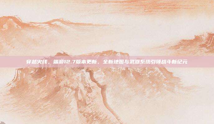 穿越火线,端游12.7版本更新,全新地图与武器系统引领战斗新纪元
