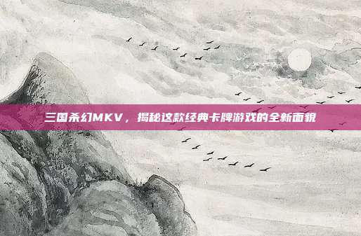 三国杀幻MKV,揭秘这款经典卡牌游戏的全新面貌