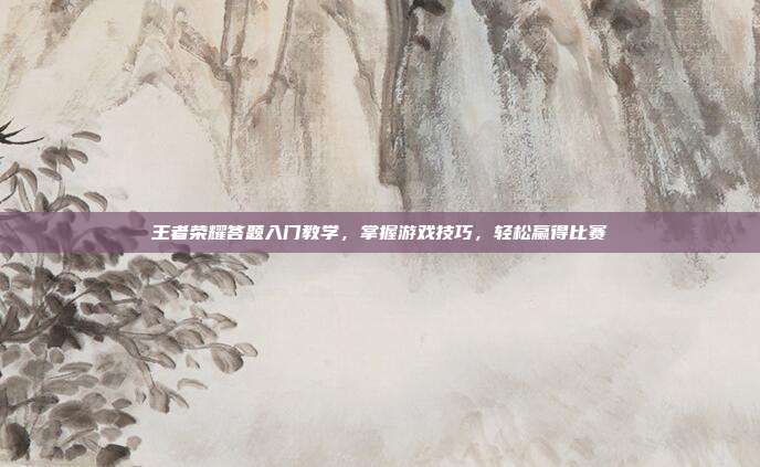 王者荣耀答题入门教学,掌握游戏技巧,轻松赢得比赛