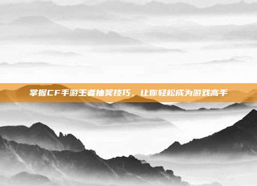掌握CF手游王者抽奖技巧,让你轻松成为游戏高手