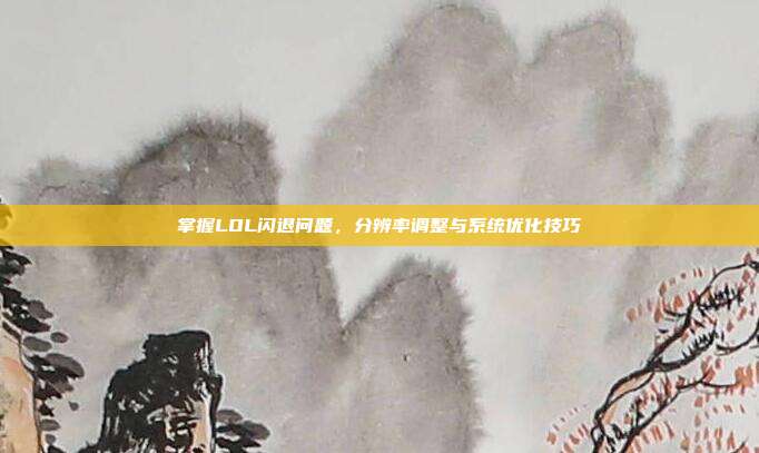 掌握LOL闪退问题,分辨率调整与系统优化技巧