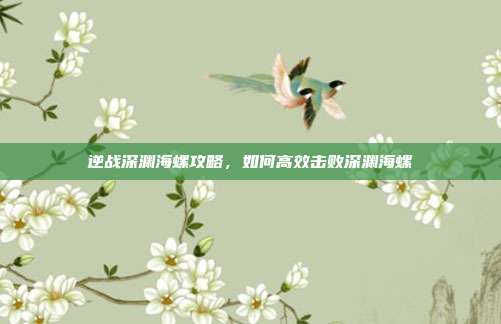 逆战深渊海螺攻略,如何高效击败深渊海螺