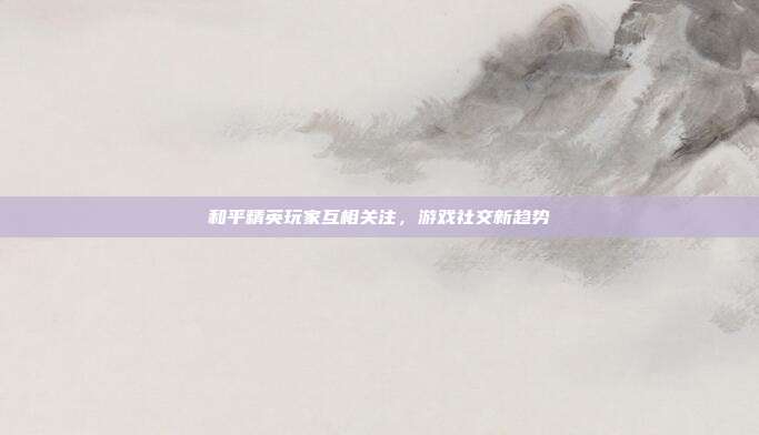 和平精英玩家互相关注,游戏社交新趋势