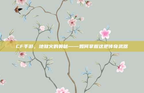 CF手游,地狱火的奥秘——如何掌握这把传奇武器