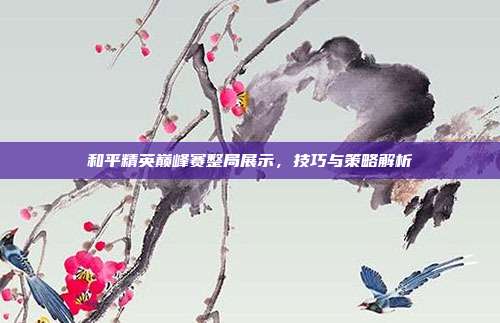 和平精英巅峰赛整局展示，技巧与策略解析