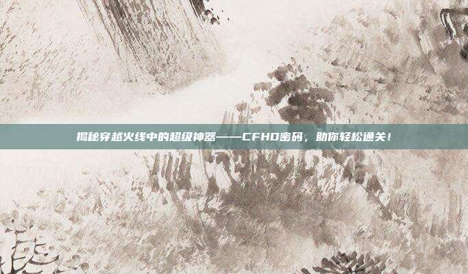 揭秘穿越火线中的超级神器——CFHD密码,助你轻松通关!