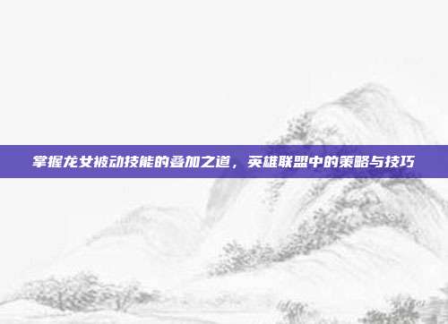 掌握龙女被动技能的叠加之道，英雄联盟中的策略与技巧