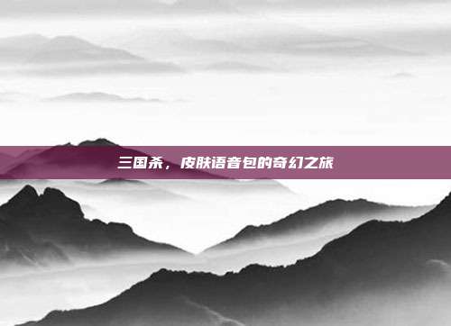三国杀，皮肤语音包的奇幻之旅