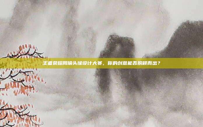 王者荣耀周瑜头像设计大赛,你的创意能否脱颖而出?
