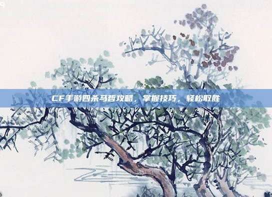 CF手游四杀马哲攻略,掌握技巧,轻松取胜