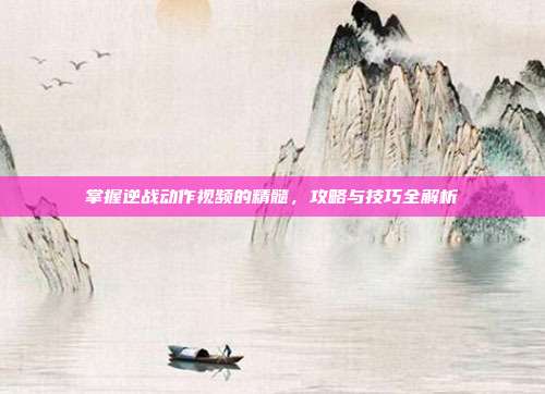 掌握逆战动作视频的精髓，攻略与技巧全解析