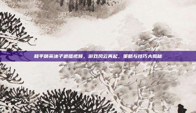 和平精英沐子退播视频，游戏风云再起，策略与技巧大揭秘