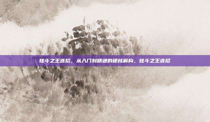 炫斗之王连招,从入门到精通的硬核解构,炫斗之王连招