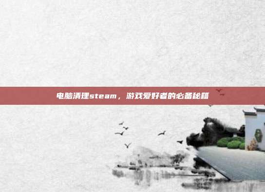 电脑清理steam,游戏爱好者的必备秘籍