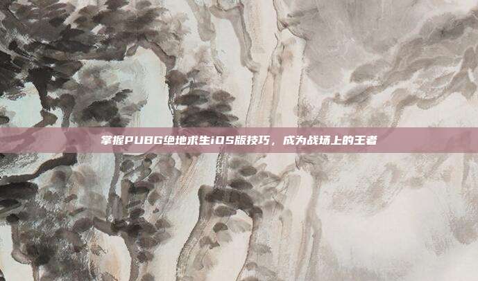 掌握PUBG绝地求生iOS版技巧,成为战场上的王者