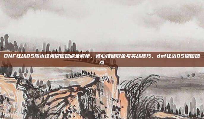 DNF狂战85版本终极刷图加点全解析,核心技能取舍与实战技巧,dnf狂战85刷图加点