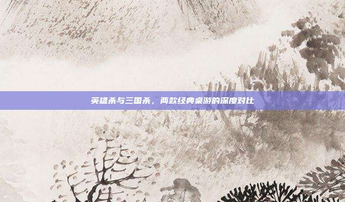 英雄杀与三国杀,两款经典桌游的深度对比