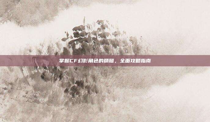 掌握CF幻影角色的精髓,全面攻略指南
