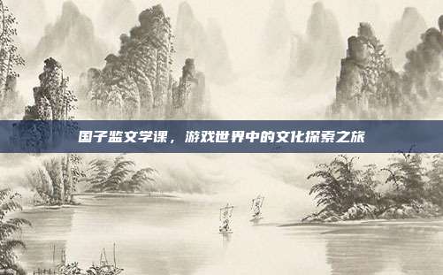 国子监文学课,游戏世界中的文化探索之旅