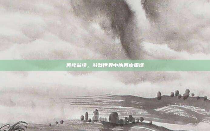 再续前缘,游戏世界中的再度重逢