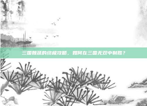 三国魏延的终极攻略,如何在三国无双中制胜?