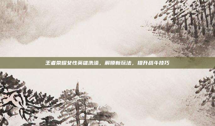王者荣耀女性英雄洗澡，解锁新玩法，提升战斗技巧
