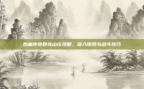 热血传奇卧龙山庄攻略，深入探索与战斗技巧