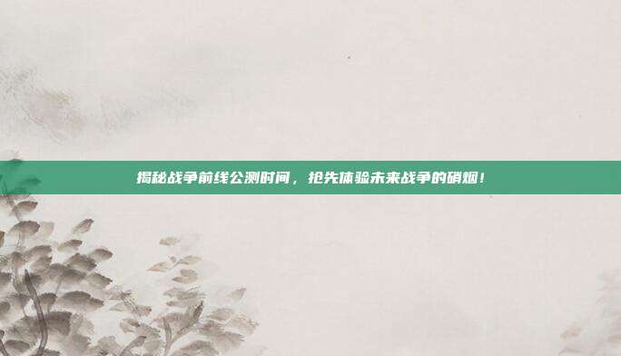 揭秘战争前线公测时间,抢先体验未来战争的硝烟!