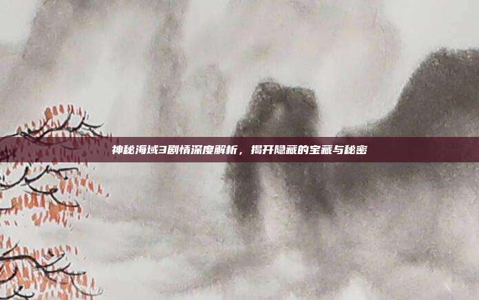 神秘海域3剧情深度解析，揭开隐藏的宝藏与秘密