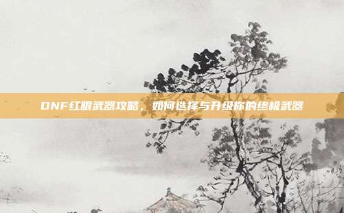 DNF红眼武器攻略，如何选择与升级你的终极武器