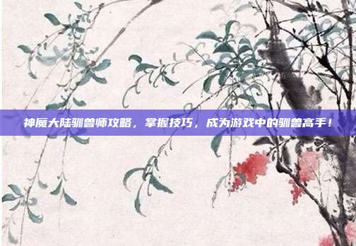 神魔大陆驯兽师攻略,掌握技巧,成为游戏中的驯兽高手!