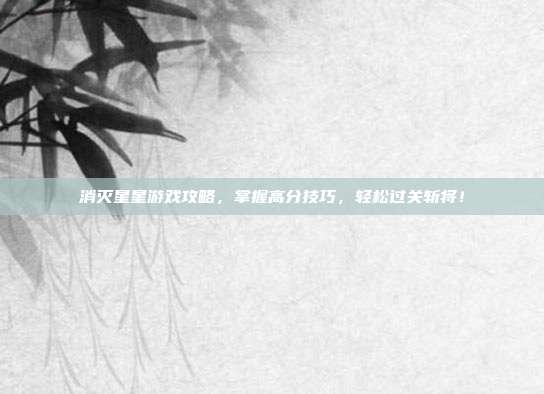 消灭星星游戏攻略,掌握高分技巧,轻松过关斩将!