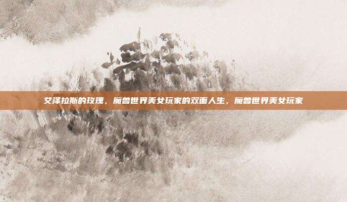 艾泽拉斯的玫瑰，魔兽世界美女玩家的双面人生，魔兽世界美女玩家