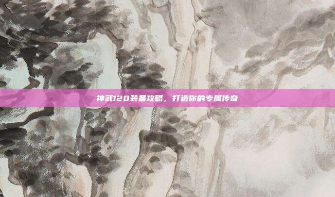 神武120装备攻略，打造你的专属传奇