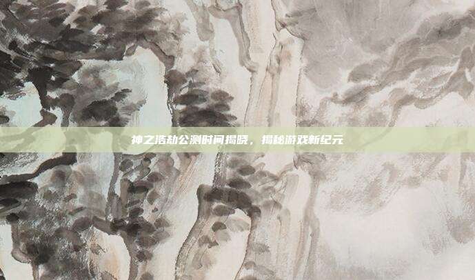 神之浩劫公测时间揭晓,揭秘游戏新纪元