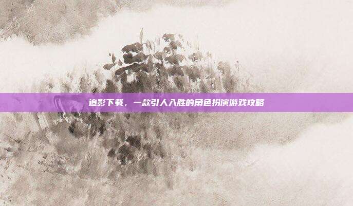 追影下载,一款引人入胜的角色扮演游戏攻略
