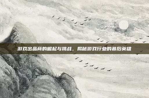 游戏出品商的崛起与挑战,揭秘游戏行业的幕后英雄