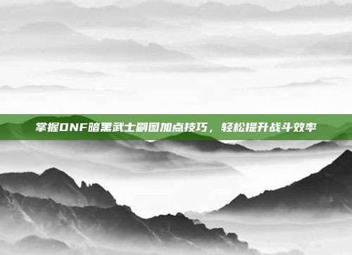 掌握DNF暗黑武士刷图加点技巧,轻松提升战斗效率