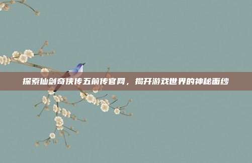 探索仙剑奇侠传五前传官网,揭开游戏世界的神秘面纱