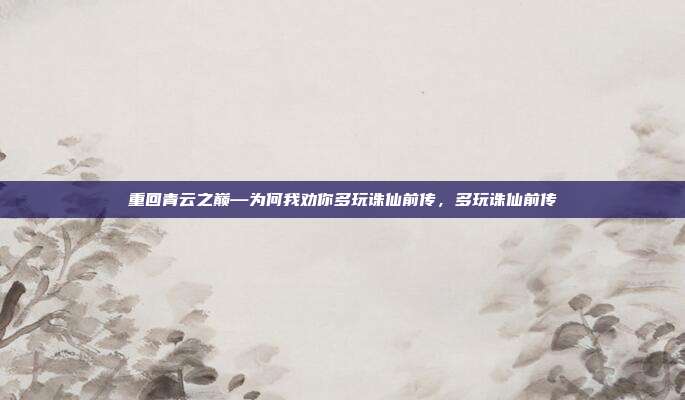 重回青云之巅—为何我劝你多玩诛仙前传，多玩诛仙前传