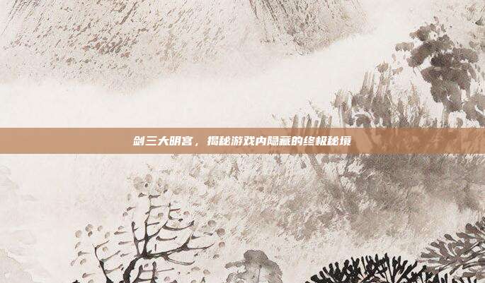剑三大明宫,揭秘游戏内隐藏的终极秘境