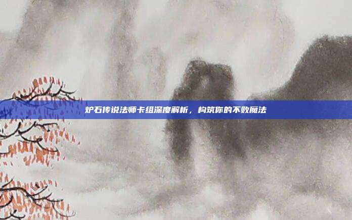 炉石传说法师卡组深度解析,构筑你的不败魔法