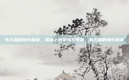 布万加的族长臂章，铁砧上的荣光与传承，布万加的族长臂章