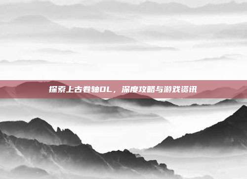 探索上古卷轴OL,深度攻略与游戏资讯
