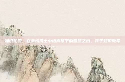 知识花园，在亲情沃土中培育孩子的智慧之树，孩子知识教导