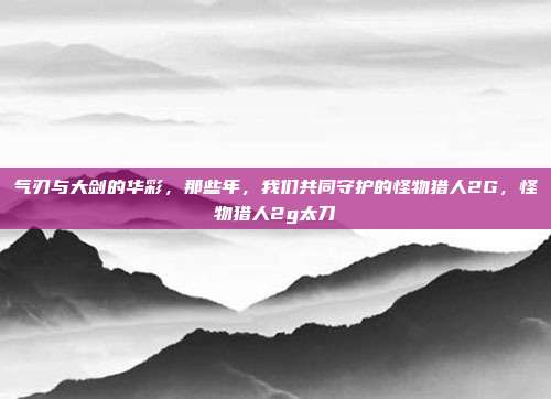 气刃与大剑的华彩，那些年，我们共同守护的怪物猎人2G，怪物猎人2g太刀