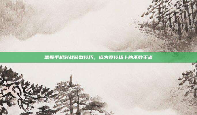 掌握手机对战游戏技巧,成为竞技场上的不败王者