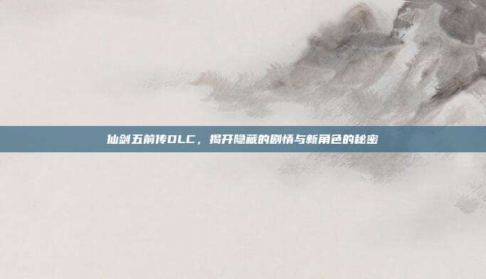 仙剑五前传DLC，揭开隐藏的剧情与新角色的秘密